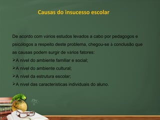 Causas do insucesso escolar


De acordo com vários estudos levados a cabo por pedagogos e
psicólogos a respeito deste problema, chegou-se à conclusão que
as causas podem surgir de vários fatores:
A nível do ambiente familiar e social;
A nível do ambiente cultural;
A nível da estrutura escolar;
A nível das características individuais do aluno.
 