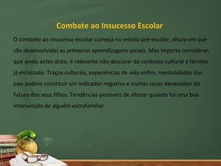 Combate ao Insucesso Escolar
O combate ao insucesso escolar começa no ensino pré-escolar, altura em que
são desenvolvidas as primeiras aprendizagens sociais. Mas importa considerar,
que ainda antes disto, é relevante não descurar do contexto cultural e familiar
já enraizado. Traços culturais, experiências de vida enfim, mentalidades dos
pais podem constituir um indicador negativo e muitas vezes devastador do
futuro dos seus filhos. Tendências possíveis de alterar quando há uma boa
intervenção de alguém extrafamiliar.
 