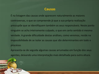 Causas
É na listagem das causas onde aparecem naturalmente as maiores
controversas, o que se compreende já que a sua própria realização
pressupõe que se identifiquem também os seus responsáveis. Neste ponto
ninguém se acha inteiramente culpado, o que em certo sentido é mesmo
verdade. A grande dificuldade destas análises, como veremos, reside na
impossibilidade de se isolar as causas que são determinantes em todo o
processo.
Apresenta-se de seguida algumas causas arrumadas em função dos seus
agentes, deixando uma interpretação mais detalhada para outra altura.
 