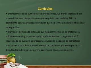 Currículos
 Desfasamentos no currículo escolar dos alunos. Os alunos ingressam em
novos ciclos, sem que possuam os pré-requisitos necessários. Não há
documento sobre a avaliação curricular que não tenha uma referência crítica
esta questão.
 Currículos demasiado extensos que não permitem que os professores
utilizem metodologias ativas, onde os alunos tenham o lugar central. A
necessidade de cumprir os programas inviabiliza a adoção de estratégias
mais ativas, mas sobretudo retira tempo ao professor para ultrapassar as
dificuldades individuais de aprendizagem que constata nos alunos.
 