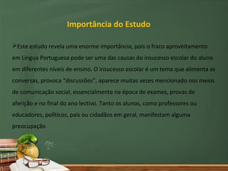 Importância do Estudo

Este estudo revela uma enorme importância, pois o fraco aproveitamento
em Língua Portuguesa pode ser uma das causas do insucesso escolar do aluno
em diferentes níveis de ensino. O insucesso escolar é um tema que alimenta as
conversas, provoca “discussões”, aparece muitas vezes mencionado nos meios
de comunicação social, essencialmente na época de exames, provas de
aferição e no final do ano lectivo. Tanto os alunos, como professores ou
educadores, políticos, pais ou cidadãos em geral, manifestam alguma
preocupação
 