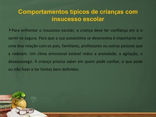 Comportamentos típicos de crianças com
              insucesso escolar
Para enfrentar o insucesso escolar, a criança deve ter confiança em si e
sentir-se segura. Para que a sua autoestima se desenvolva é importante ter
uma boa relação com os pais, familiares, professores ou outras pessoas que
a rodeiam. Um clima emocional estável reduz a ansiedade, a agitação, o
desassossego. A criança precisa saber em quem pode confiar, o que pode
ou não fazer e ter limites bem definidos.
 