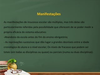 Manifestações

As manifestações de insucesso escolar são múltiplas, mas três delas são
particularmente referidas pela possibilidade que oferecem de se poder medir a
própria eficácia do sistema educativo:
-Abandono da escola antes do fim do ensino obrigatório;
- As reprovações sucessivas que dão lugar a grandes desníveis entre a idade
cronológica do aluno e o nível escolar; Os níveis de fracasso que podem ser
totais (em todas as disciplinas ou quase) ou parciais (numa ou duas disciplinas).
 
