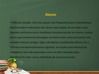 Alunos
Falta de vocação. Uma das causas mais frequentes para o desinteresse,
desmotivação e indisciplina dos alunos está opções de um dado curso.
Quando confrontos com o manifesto insucesso escolar no mesmo, muitos
são os que insistem em prosseguir na mesma área vocacional pelos mais
variados motivos (amigos, fuga a disciplinas consideradas difíceis, etc.).
Atrasos do desenvolvimento cognitivo. As escalas psicométricas de
inteligência tem sido apontadas como um bom indicador para
identificarem estas causas individuais de insucesso escolar.
 