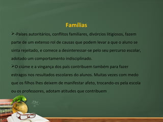 Famílias
-Países autoritários, conflitos familiares, divórcios litigiosos, fazem
parte de um extenso rol de causas que podem levar a que o aluno se
sinta rejeitado, e comece a desinteressar-se pelo seu percurso escolar,
adotado um comportamento indisciplinado.
O ciúme e a vingança dos país contribuem também para fazer
estragos nos resultados escolares do alunos. Muitas vezes com medo
que os filhos lhes deixem de manifestar afeto, trocando-os pela escola
ou os professores, adotam atitudes que contribuem
 