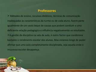Professores
 Métodos de ensino, recursos didáticos, técnicas de comunicação
inadequadas às características da turma ou de cada aluno, fazem parte
igualmente de um vasto leque de causas que podem conduzir a uma
deficiente relação pedagógica e influência negativamente os resultados.
A gestão da disciplina na sala de aula, é outro factor que condiciona
bastante o rendimento escolar dos alunos. Mas estamos longe de poder
afirmar que uma aula completamente disciplinada, seja aquela onde o
insucesso escolar desapareça.
 