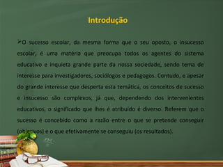 Introdução

O sucesso escolar, da mesma forma que o seu oposto, o insucesso
escolar, é uma matéria que preocupa todos os agentes do sistema
educativo e inquieta grande parte da nossa sociedade, sendo tema de
interesse para investigadores, sociólogos e pedagogos. Contudo, e apesar
do grande interesse que desperta esta temática, os conceitos de sucesso
e insucesso são complexos, já que, dependendo dos intervenientes
educativos, o significado que lhes é atribuído é diverso. Referem que o
sucesso é concebido como a razão entre o que se pretende conseguir
(objetivos) e o que efetivamente se conseguiu (os resultados).
 
