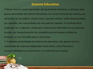 Sistema Educativo
Neste nível as causas apontadas são igualmente inúmeras, a começar pela
pouco diversidade das ofertas formativas nos níveis terminais do sistema, em
particular no secundário. Outras vezes, quando existem, estão desarticuladas,
por exemplo, das necessidades do mercado de trabalho. O resultado final
acaba por ser o seguinte: ainda que o aluno tenha tido êxito no seu percurso
escolar, por desajustamento de competências está depois voltado ao
fracasso, na sua transição para a vida activa.
 A elevada centralização do sistema de educativo, não apenas torna a
capacidade de resposta (adaptação) muito lenta, como fomenta a
irresponsabilidade ou a burocracia, ao nível local (as escolas).
 