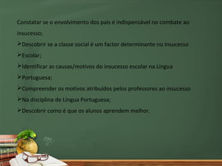 Constatar se o envolvimento dos pais é indispensável no combate ao
insucesso;
Descobrir se a classe social é um factor determinante no insucesso
Escolar;
Identificar as causas/motivos do insucesso escolar na Língua
Portuguesa;
Compreender os motivos atribuídos pelos professores ao insucesso
Na disciplina de Língua Portuguesa;
Descobrir como é que os alunos aprendem melhor.
 