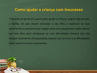 Como ajudar a criança com Insucesso

Quando se pensa em quem pode ajudar a criança, surgem logo os pais,
a família. Os pais devem encorajar o seu filho a expressar os seus
sentimentos e pensamentos; elogiar pelos seus progressos e pelo esforço
que tem feito para ultrapassar as suas dificuldades (mesmo que não
estejam totalmente ultrapassadas); explicar que os erros e as dificuldades
fazem parte do nosso crescimento.
 