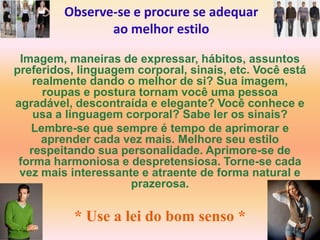 Observe-se e procure se adequar
                ao melhor estilo

 Imagem, maneiras de expressar, hábitos, assuntos
preferidos, linguagem corporal, sinais, etc. Você está
    realmente dando o melhor de si? Sua imagem,
      roupas e postura tornam você uma pessoa
agradável, descontraída e elegante? Você conhece e
    usa a linguagem corporal? Sabe ler os sinais?
   Lembre-se que sempre é tempo de aprimorar e
      aprender cada vez mais. Melhore seu estilo
   respeitando sua personalidade. Aprimore-se de
 forma harmoniosa e despretensiosa. Torne-se cada
 vez mais interessante e atraente de forma natural e
                     prazerosa.

           * Use a lei do bom senso *
 