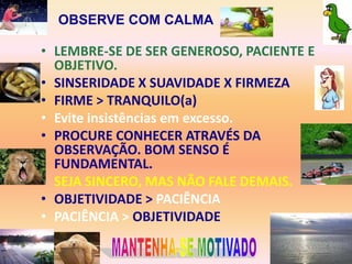OBSERVE COM CALMA

• LEMBRE-SE DE SER GENEROSO, PACIENTE E
  OBJETIVO.
• SINSERIDADE X SUAVIDADE X FIRMEZA
• FIRME > TRANQUILO(a)
• Evite insistências em excesso.
• PROCURE CONHECER ATRAVÉS DA
  OBSERVAÇÃO. BOM SENSO É
  FUNDAMENTAL.
• SEJA SINCERO, MAS NÃO FALE DEMAIS.
• OBJETIVIDADE > PACIÊNCIA
• PACIÊNCIA > OBJETIVIDADE
•
 