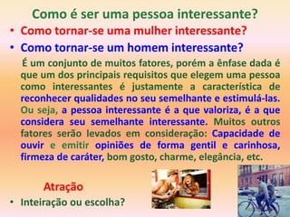 Como é ser uma pessoa interessante?
• Como tornar-se uma mulher interessante?
• Como tornar-se um homem interessante?
  É um conjunto de muitos fatores, porém a ênfase dada é
  que um dos principais requisitos que elegem uma pessoa
  como interessantes é justamente a característica de
  reconhecer qualidades no seu semelhante e estimulá-las.
  Ou seja, a pessoa interessante é a que valoriza, é a que
  considera seu semelhante interessante. Muitos outros
  fatores serão levados em consideração: Capacidade de
  ouvir e emitir opiniões de forma gentil e carinhosa,
  firmeza de caráter, bom gosto, charme, elegância, etc.

       Atração
• Inteiração ou escolha?
 
