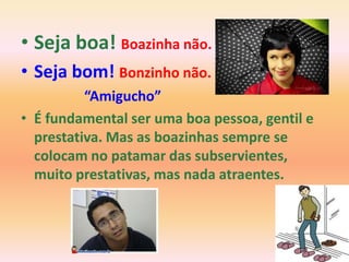 • Seja boa! Boazinha não.
• Seja bom! Bonzinho não.
          “Amigucho”
• É fundamental ser uma boa pessoa, gentil e
  prestativa. Mas as boazinhas sempre se
  colocam no patamar das subservientes,
  muito prestativas, mas nada atraentes.
 