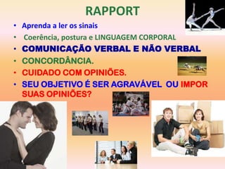 RAPPORT
•   Aprenda a ler os sinais
•   Coerência, postura e LINGUAGEM CORPORAL
•   COMUNICAÇÃO VERBAL E NÃO VERBAL
•   CONCORDÂNCIA.
•   CUIDADO COM OPINIÕES.
•   SEU OBJETIVO É SER AGRAVÁVEL OU IMPOR
    SUAS OPINIÕES?
 