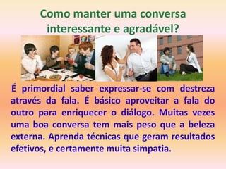 Como manter uma conversa
       interessante e agradável?



É primordial saber expressar-se com destreza
através da fala. É básico aproveitar a fala do
outro para enriquecer o diálogo. Muitas vezes
uma boa conversa tem mais peso que a beleza
externa. Aprenda técnicas que geram resultados
efetivos, e certamente muita simpatia.
 