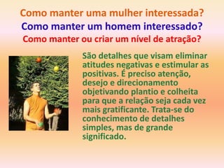Como manter uma mulher interessada?
Como manter um homem interessado?
Como manter ou criar um nível de atração?
             São detalhes que visam eliminar
             atitudes negativas e estimular as
             positivas. É preciso atenção,
             desejo e direcionamento
             objetivando plantio e colheita
             para que a relação seja cada vez
             mais gratificante. Trata-se do
             conhecimento de detalhes
             simples, mas de grande
             significado.
 