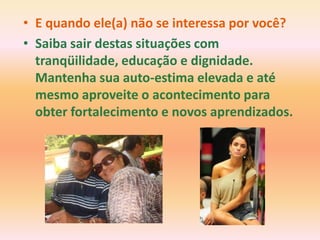 • E quando ele(a) não se interessa por você?
• Saiba sair destas situações com
  tranqüilidade, educação e dignidade.
  Mantenha sua auto-estima elevada e até
  mesmo aproveite o acontecimento para
  obter fortalecimento e novos aprendizados.
 