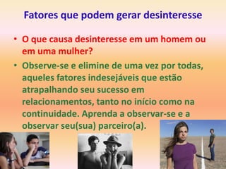 Fatores que podem gerar desinteresse

• O que causa desinteresse em um homem ou
  em uma mulher?
• Observe-se e elimine de uma vez por todas,
  aqueles fatores indesejáveis que estão
  atrapalhando seu sucesso em
  relacionamentos, tanto no início como na
  continuidade. Aprenda a observar-se e a
  observar seu(sua) parceiro(a).
 