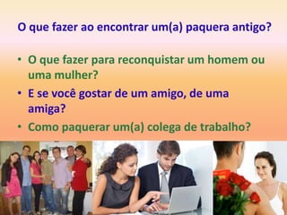 O que fazer ao encontrar um(a) paquera antigo?

• O que fazer para reconquistar um homem ou
  uma mulher?
• E se você gostar de um amigo, de uma
  amiga?
• Como paquerar um(a) colega de trabalho?
 