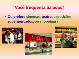 Você freqüenta baladas?
• Ou prefere cinemas, teatro, exposições,
  supermercados, ou shoppings?
 
