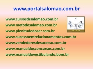 www.portalsalomao.com.br
www.cursosdrsalomao.com.br
www.metodosalomao.com.br
www.plenitudedoser.com.br
www.sucessoemrelacionamentos.com.br
www.vendedoresdesucesso.com.br
www.manualdosconcursos.com.br
www.manualdovestibulando.bom.br
 