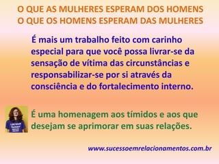 O QUE AS MULHERES ESPERAM DOS HOMENS
O QUE OS HOMENS ESPERAM DAS MULHERES
  É mais um trabalho feito com carinho
  especial para que você possa livrar-se da
  sensação de vítima das circunstâncias e
  responsabilizar-se por si através da
  consciência e do fortalecimento interno.

 • É uma homenagem aos tímidos e aos que
   desejam se aprimorar em suas relações.

                www.sucessoemrelacionamentos.com.br
 