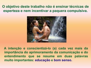 O objetivo deste trabalho não é ensinar técnicas de
esperteza e nem incentivar a paquera compulsiva.




 A intenção e conscientizá-lo (a) cada vez mais da
 importância do aprimoramento da comunicação e do
 entendimento que se resume em duas palavras
 muito importantes: educação e bom senso.
 