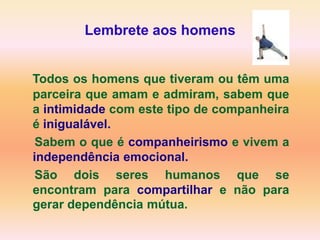 Lembrete aos homens


Todos os homens que tiveram ou têm uma
parceira que amam e admiram, sabem que
a intimidade com este tipo de companheira
é inigualável.
 Sabem o que é companheirismo e vivem a
independência emocional.
 São dois seres humanos que se
encontram para compartilhar e não para
gerar dependência mútua.
 
