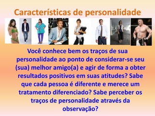 Características de personalidade



    Você conhece bem os traços de sua
personalidade ao ponto de considerar-se seu
(sua) melhor amigo(a) e agir de forma a obter
 resultados positivos em suas atitudes? Sabe
  que cada pessoa é diferente e merece um
 tratamento diferenciado? Sabe perceber os
      traços de personalidade através da
                 observação?
 