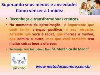 Superando seus medos e ansiedades
      Como vencer a timidez
 • Reconheça e transforme suas crenças.
 • No momento da aproximação é importante que
   você tenha crenças positivas a seu respeito.
   Acredite que você é capaz, que merece o melhor,
   que admira o outro, mas que você também tem
   muitas coisas boas a oferecer.
 • Se desejar leia também o livro “A Mecânica do Medo”




                   www.metodosalomao.com.br
 