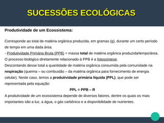 SUCESSÕES ECOLÓGICASSUCESSÕES ECOLÓGICAS
Produtividade de um Ecossistema:
Corresponde ao total de matéria orgânica produzida, em gramas (g), durante um certo período
de tempo em uma dada área.
- Produtividade Primária Bruta (PPB) = massa total de matéria orgânica produzida/tempo/área.
O processo biológico diretamente relacionado à PPB é a fotossíntese.
Descontando desse total a quantidade de matéria orgânica consumida pela comunidade na
respiração (queima – ou combustão – da matéria orgânica para fornecimento de energia
celular). Neste caso, temos a produtividade primária líquida (PPL), que pode ser
representada pela equação:
PPL = PPB – R
A produtividade de um ecossistema depende de diversos fatores, dentre os quais os mais
importantes são a luz, a água, o gás carbônico e a disponibilidade de nutrientes.
 