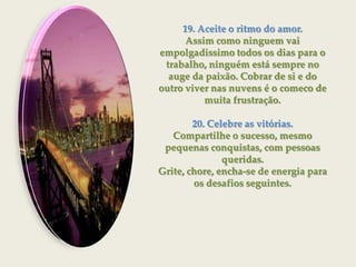 19. Aceite o ritmo do amor.Assim como ninguem vai empolgadissimo todos os dias para o trabalho, ninguém está sempre no auge da paixão. Cobrar de si e do outro viver nas nuvens é o comeco de muita frustração.20. Celebre as vitórias.Compartilhe o sucesso, mesmo pequenas conquistas, com pessoas queridas.Grite, chore, encha-se de energia para os desafios seguintes.