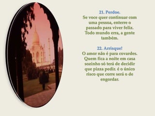 21. Perdoe.Se voce quer continuar com uma pessoa, enterre o passado para viver feliz. Todo mundo erra, a gente também.22. Arrisque!O amor não é para covardes. Quem fica a noite em casa sozinho só terá de decidir que pizza pedir. é o único risco que corre será o de engordar.