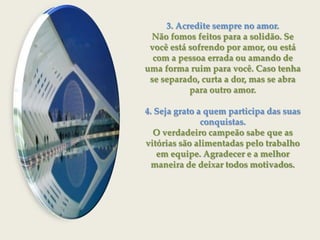 3. Acredite sempre no amor.Não fomos feitos para a solidão. Se você está sofrendo por amor, ou está com a pessoa errada ou amando de uma forma ruim para você. Caso tenha se separado, curta a dor, mas se abra para outro amor.4. Seja grato a quem participa das suas conquistas.O verdadeiro campeão sabe que as vitórias são alimentadas pelo trabalho em equipe. Agradecer e a melhor maneira de deixar todos motivados.