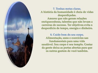 7. Tenhas metas claras.A história da humanidade é cheia de vidas desperdiçadas.Amores que não geram relações enriquecedoras, talentos que não levam a carreiras de sucesso. Ter objetivos evita o desperdicio de tempo, energia e dinheiro.8. Cuide bem do seu corpo.Alimentação, sono e exercicios sao fundamentais para uma vidasaudável. Seu corpo é seu templo. Gostar da gente deixa as portas abertas para que os outros gostem de você também.