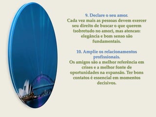 9. Declare o seu amor.Cada vez mais as pessoas devem exercer seu direito de buscar o que querem (sobretudo no amor), mas atencao:elegância e bom senso são fundamentais.10. Amplie os relacionamentos profissionais.Os amigos são a melhor referência em crises e a melhor fonte deoportunidades na expansão. Ter bons contatos é essencial em momentos decisivos.