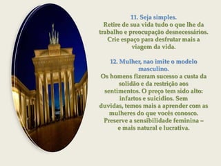 11. Seja simples.Retire de sua vida tudo o que lhe da trabalho e preocupação desnecessários.Crie espaço para desfrutar mais a viagem da vida.12. Mulher, nao imite o modelo masculino.Os homens fizeram sucesso a custa da solidão e da restrição aossentimentos. O preço tem sido alto: infartos e suicidios. Semduvidas, temos mais a aprender com as mulheres do que vocês conosco.Preserve a sensibilidade feminina – e mais natural e lucrativa.