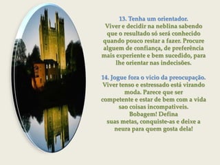 13. Tenha um orientador.Viver e decidir na neblina sabendo que o resultado só será conhecidoquando pouco restar a fazer. Procure alguem de confiança, de preferência mais experiente e bem sucedido, para lhe orientar nas indecisões.14. Jogue fora o vicio da preocupação.Viver tenso e estressado está virando moda. Parece que sercompetente e estar de bem com a vida sao coisas incompativeis. Bobagem! Definasuas metas, conquiste-as e deixe a neura para quem gosta dela!