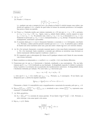 Corre¸c˜ao
1. (a) un → e3
(b) Fixado > 0 tem–se
(−1)n
n
=
1
n
< ⇔ n >
1
i.e., qualquer que seja a margem de erro em rela¸c˜ao ao limite 0, existir´a sempre uma ordem, que
dever´a ser superior a 1/ , a partir da qual todos os termos da sucess˜ao pertencem a tal margem.
Isso prova o limite em quest˜ao.
2. (a) Como vn ´e limitada resulta que existem constantes m e M tais que m < vn < M e, portanto,
m + un < vn + un < M + un. Agora, como un admite limite inﬁnito, conv´em separar os casos
un → +∞ e un → −∞. No primeiro caso, como vn + un > m + un e claramente m + un → +∞,
facilmente se prova que vn +un → +∞ e, consequentemente, vn +un diverge. O segundo caso segue
analogamente, mostrando o pretendido.
(b) A sucess˜ao dada por n → cos n ´e claramente limitada e a sucess˜ao n → n ´e divergente, com limite
+∞. Portanto, a al´ınea anterior permite concluir que cos n+n → +∞. A aritm´etica para o c´alculo
de limites n˜ao seria conclusiva neste caso, pois n˜ao existe o limite lim
n
cos n (ver exerc´ıcio abaixo).
3. (a) Se x for racional, claramente, a sucess˜ao constante igual a x tem como limite exatamente o racional
x. Se x for irracional, basta considerar a sucess˜ao que adiciona as sucessivas casas decimais ao
inteiro exatamente inferior/superior (conforme o sinal) a x.
(b) R ´e separ´avel, pois o subconjunto Q ´e denso em R (qualquer n´umero real ´e limite de uma sucess˜ao
com termos racionais).
4. Basta considerar as subsucess˜oes n → cos(2nπ) e n → cos((2n + 1)π) com limites diferentes.
5. Comecemos por ver que un ´e decrescente e limitada, resultando a sua convergˆencia. Por um lado,
vejamos que 0 < un < 1/2, resultando na sua limita¸c˜ao. A desiguldade esquerda ´e evidente (o primeiro
termo ´e positivo e os restantes s˜ao os quadrados dos imediatamente anteriores). A desigualdade direita
´e facilmente deduzida por indu¸c˜ao. Por outro lado, un ´e decrecente pois
un+1 − un = u2
n − un = un(un − 1)
e, visto que 0 < un < 1/2, resulta que un+1 < un. Portanto, un ´e convergente. O seu limite, que
designamos por u, adv´em da seguinte sequˆencia
lim
n
un+1 = lim
n
u2
n ⇔ u = u2
⇔ u = 0 ∨ u = 1.
Claramente, o limite 1 ´e contradit´orio com o enquadramento e monotonia da sucess˜ao, pelo que un → 0.
6. Tem–se
∞
i=k an =
k+n−1
i=k an +
∞
i=k+n an e, atendendo a que o termo
k+n−1
i=k an representa uma
constante, o resultado segue.
7. (a) S´erie geom´etrica.
(b) Sk =
k
i=0 3−k
´e a sucess˜ao de somas parciais. O seu limite ´e lim
n
3−0 1−3−n
1−3−1 = 3/2. Portanto, a
s´erie converge e tem soma igual a trˆes meios.
8. Seja un = n/n!. Ent˜ao
lim
n
(n+1)
(n+1)!
n
n!
= lim
n
1
n
= 0 < 1
Page 2
 