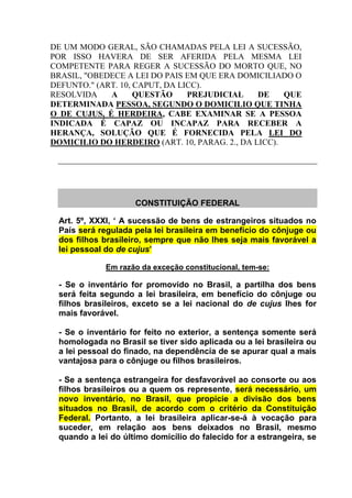 DE UM MODO GERAL, SÃO CHAMADAS PELA LEI A SUCESSÃO,
POR ISSO HAVERA DE SER AFERIDA PELA MESMA LEI
COMPETENTE PARA REGER A SUCESSÃO DO MORTO QUE, NO
BRASIL, "OBEDECE A LEI DO PAIS EM QUE ERA DOMICILIADO O
DEFUNTO." (ART. 10, CAPUT, DA LICC).
RESOLVIDA A QUESTÃO PREJUDICIAL DE QUE
DETERMINADA PESSOA, SEGUNDO O DOMICILIO QUE TINHA
O DE CUJUS, É HERDEIRA, CABE EXAMINAR SE A PESSOA
INDICADA É CAPAZ OU INCAPAZ PARA RECEBER A
HERANÇA, SOLUÇÃO QUE É FORNECIDA PELA LEI DO
DOMICILIO DO HERDEIRO (ART. 10, PARAG. 2., DA LICC).
CONSTITUIÇÃO FEDERAL
Art. 5º, XXXI, „ A sucessão de bens de estrangeiros situados no
País será regulada pela lei brasileira em benefício do cônjuge ou
dos filhos brasileiro, sempre que não lhes seja mais favorável a
lei pessoal do de cujus‟
Em razão da exceção constitucional, tem-se:
- Se o inventário for promovido no Brasil, a partilha dos bens
será feita segundo a lei brasileira, em benefício do cônjuge ou
filhos brasileiros, exceto se a lei nacional do de cujus lhes for
mais favorável.
- Se o inventário for feito no exterior, a sentença somente será
homologada no Brasil se tiver sido aplicada ou a lei brasileira ou
a lei pessoal do finado, na dependência de se apurar qual a mais
vantajosa para o cônjuge ou filhos brasileiros.
- Se a sentença estrangeira for desfavorável ao consorte ou aos
filhos brasileiros ou a quem os represente, será necessário, um
novo inventário, no Brasil, que propicie a divisão dos bens
situados no Brasil, de acordo com o critério da Constituição
Federal. Portanto, a lei brasileira aplicar-se-á à vocação para
suceder, em relação aos bens deixados no Brasil, mesmo
quando a lei do último domicílio do falecido for a estrangeira, se
 