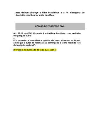 este deixou cônjuge e filho brasileiros e a lei alienígena do
domicílio não lhes for mais benéfica.
CÓDIGO DE PROCESSO CIVIL
Art. 89, II, do CPC: Compete à autoridade brasileira, com exclusão
de qualquer outra:
...
II – proceder a inventário e partilha de bens, situados no Brasil,
ainda que o autor da herança seja estrangeiro e tenha residido fora
do território nacional".
(Princípio da dualidade do juízo sucessório)
 