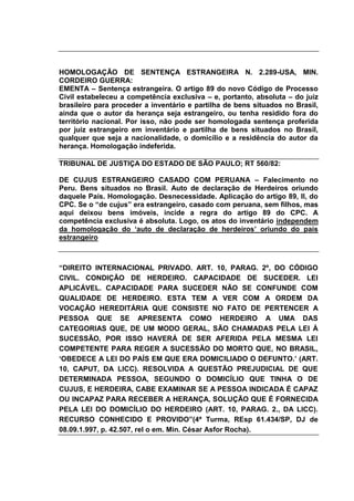 HOMOLOGAÇÃO DE SENTENÇA ESTRANGEIRA N. 2.289-USA, MIN.
CORDEIRO GUERRA:
EMENTA – Sentença estrangeira. O artigo 89 do novo Código de Processo
Civil estabeleceu a competência exclusiva – e, portanto, absoluta – do juiz
brasileiro para proceder a inventário e partilha de bens situados no Brasil,
ainda que o autor da herança seja estrangeiro, ou tenha residido fora do
território nacional. Por isso, não pode ser homologada sentença proferida
por juiz estrangeiro em inventário e partilha de bens situados no Brasil,
qualquer que seja a nacionalidade, o domicílio e a residência do autor da
herança. Homologação indeferida.
TRIBUNAL DE JUSTIÇA DO ESTADO DE SÃO PAULO; RT 560/82:
DE CUJUS ESTRANGEIRO CASADO COM PERUANA – Falecimento no
Peru. Bens situados no Brasil. Auto de declaração de Herdeiros oriundo
daquele País. Homologação. Desnecessidade. Aplicação do artigo 89, II, do
CPC. Se o “de cujus” era estrangeiro, casado com peruana, sem filhos, mas
aqui deixou bens imóveis, incide a regra do artigo 89 do CPC. A
competência exclusiva é absoluta. Logo, os atos do inventário independem
da homologação do „auto de declaração de herdeiros‟ oriundo do país
estrangeiro
“DIREITO INTERNACIONAL PRIVADO. ART. 10, PARAG. 2º, DO CÓDIGO
CIVIL. CONDIÇÃO DE HERDEIRO. CAPACIDADE DE SUCEDER. LEI
APLICÁVEL. CAPACIDADE PARA SUCEDER NÃO SE CONFUNDE COM
QUALIDADE DE HERDEIRO. ESTA TEM A VER COM A ORDEM DA
VOCAÇÃO HEREDITÁRIA QUE CONSISTE NO FATO DE PERTENCER A
PESSOA QUE SE APRESENTA COMO HERDEIRO A UMA DAS
CATEGORIAS QUE, DE UM MODO GERAL, SÃO CHAMADAS PELA LEI À
SUCESSÃO, POR ISSO HAVERÁ DE SER AFERIDA PELA MESMA LEI
COMPETENTE PARA REGER A SUCESSÃO DO MORTO QUE, NO BRASIL,
„OBEDECE A LEI DO PAÍS EM QUE ERA DOMICILIADO O DEFUNTO.‟ (ART.
10, CAPUT, DA LICC). RESOLVIDA A QUESTÃO PREJUDICIAL DE QUE
DETERMINADA PESSOA, SEGUNDO O DOMICÍLIO QUE TINHA O DE
CUJUS, E HERDEIRA, CABE EXAMINAR SE A PESSOA INDICADA É CAPAZ
OU INCAPAZ PARA RECEBER A HERANÇA, SOLUÇÃO QUE É FORNECIDA
PELA LEI DO DOMICÍLIO DO HERDEIRO (ART. 10, PARAG. 2., DA LICC).
RECURSO CONHECIDO E PROVIDO”(4ª Turma, REsp 61.434/SP, DJ de
08.09.1.997, p. 42.507, rel o em. Min. César Asfor Rocha).
 