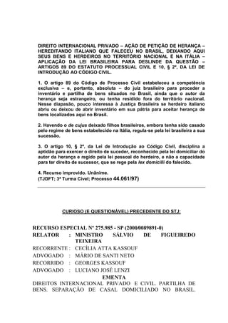 DIREITO INTERNACIONAL PRIVADO – AÇÃO DE PETIÇÃO DE HERANÇA –
HEREDITANDO ITALIANO QUE FALECEU NO BRASIL, DEIXANDO AQUI
SEUS BENS E HERDEIROS NO TERRITÓRIO NACIONAL E NA ITÁLIA –
APLICAÇÃO DA LEI BRASILEIRA PARA DESLINDE DA QUESTÃO –
ARTIGOS 89 DO ESTATUTO PROCESSUAL CIVIL E 10, § 2º, DA LEI DE
INTRODUÇÃO AO CÓDIGO CIVIL.
1. O artigo 89 do Código de Processo Civil estabeleceu a competência
exclusiva – e, portanto, absoluta – do juiz brasileiro para proceder a
inventário e partilha de bens situados no Brasil, ainda que o autor da
herança seja estrangeiro, ou tenha residido fora do território nacional.
Nesse diapasão, pouco interessa à Justiça Brasileira se herdeiro italiano
abriu ou deixou de abrir inventário em sua pátria para aceitar herança de
bens localizados aqui no Brasil.
2. Havendo o de cujus deixado filhos brasileiros, embora tenha sido casado
pelo regime de bens estabelecido na Itália, regula-se pela lei brasileira a sua
sucessão.
3. O artigo 10, § 2º, da Lei de Introdução ao Código Civil, disciplina a
aptidão para exercer o direito de suceder, reconhecido pela lei domiciliar do
autor da herança e regido pela lei pessoal do herdeiro, e não a capacidade
para ter direito de sucessor, que se rege pela lex domicilli do falecido.
4. Recurso improvido. Unânime.
(TJDFT; 3ª Turma Cível; Processo 44.061/97)
CURIOSO (E QUESTIONÁVEL) PRECEDENTE DO STJ:
RECURSO ESPECIAL Nº 275.985 - SP (2000⁄0089891-0)
RELATOR : MINISTRO SÁLVIO DE FIGUEIREDO
TEIXEIRA
RECORRENTE : CECÍLIA ATTA KASSOUF
ADVOGADO : MÁRIO DE SANTI NETO
RECORRIDO : GEORGES KASSOUF
ADVOGADO : LUCIANO JOSÉ LENZI
EMENTA
DIREITOS INTERNACIONAL PRIVADO E CIVIL. PARTILHA DE
BENS. SEPARAÇÃO DE CASAL DOMICILIADO NO BRASIL.
 