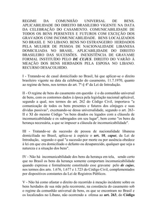 REGIME DA COMUNHÃO UNIVERSAL DE BENS.
APLICABILIDADE DO DIREITO BRASILEIRO VIGENTE NA DATA
DA CELEBRAÇÃO DO CASAMENTO. COMUNICABILIDADE DE
TODOS OS BENS PERSENTES E FUTUROS COM EXCEÇÃO DOS
GRAVADOS COM INCOMUNICABILIDADE. BENS LOCALIZADOS
NO BRASIL E NO LIBANO. BENS NO ESTRANGEIRO HERDADOS
PELA MULHER DE PESSOA DE NACIONALIDADE LIBANESA
DOMICILIADA NO BRASIL. APLICABILIDADE DO DIREITO
BRASILEIRO DAS SUCESSÕES. INEXISTÊNCIA DE GRAVAME
FORMAL INSTITUÍDO PELO DE CUJUS. DIREITO DO VARÃO À
MEAÇÃO DOS BENS HERDADOS PELA ESPOSA NO LIBANO.
RECURSO DESACOLHIDO.
I - Tratando-se de casal domiciliado no Brasil, há que aplicar-se o direito
brasileiro vigente na data da celebração do casamento, 11.7.1970, quanto
ao regime de bens, nos termos do art. 7º-§ 4º da Lei de Introdução.
II - O regime de bens do casamento em questão é o da comunhão universal
de bens, com os contornos dados à época pela legislação nacional aplicável,
segundo a qual, nos termos do art. 262 do Código Civil, importava "a
comunicação de todos os bens presentes e futuros dos cônjuges e suas
dívidas passivas", excetuando-se dessa universalidade, segundo o art. 263-
II e XI do mesmo Código "os bens doados ou legados com a cláusula de
incomunicabilidade e os subrogados em seu lugar", bem como "os bens da
herança necessária, a que se impuser a cláusula de incomunicabilidade".
III - Tratando-se da sucessão de pessoa de nacionalidade libanesa
domiciliada no Brasil, aplica-se à espécie o art. 10, caput, da Lei de
Introdução, segundo o qual "a sucessão por morte ou por ausência obedece
à lei em que era domiciliado o defunto ou desaparecido, qualquer que seja a
natureza e a situação dos bens".
IV - Não há incomunicabilidade dos bens da herança em tela, sendo certo
que no Brasil os bens da herança somente comportam incomunicabilidade
quando expressa e formalmente constituído esse gravame pelo de cujus,
nos termos dos arts. 1.676, 1.677 e 1.723 do Código Civil, complementados
por dispositivos constantes da Lei de Registros Públicos.
V - Não há como afastar o direito do recorrido à meação incidente sobre os
bens herdados de sua mãe pela recorrente, na constância do casamento sob
o regime da comunhão universal de bens, os que se encontram no Brasil e
os localizados no Líbano, não ocorrendo a ofensa ao art. 263, do Código
 