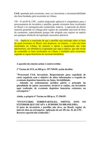 Civil, apontada pela recorrente, uma vez inexistente a incomunicabilidade
dos bens herdados pela recorrente no Líbano.
VII - O art.89-II, CPC, contém disposição aplicável à competência para o
processamento do inventário e partilha, quando existentes bens localizados
no Brasil e no estrangeiro,não conduzindo, todavia, à supressão do direito
material garantido ao cônjuge pelo regime de comunhão universal de bens
do casamento, especialmente porque não atingido esse regime na espécie
por qualquer obstáculo da legislação sucessória aplicável.
VIII - Impõe-se a conclusão de que a partilha seja realizada sobre os bens
do casal existentes no Brasil, sem desprezar, no entanto, o valor dos bens
localizados no Líbano, de maneira a operar a equalização das cotas
patrimoniais, em obediência à legislação que rege a espécie, que não exclui
da comunhão os bens localizados no Líbano e herdados pela recorrente,
segundo as regras brasileiras de sucessão hereditária.
A questão da ementa acima é controvertida:
3ª Turma do STJ, no REsp n. 397.769⁄SP, assim decidiu:
"Processual Civil. Inventário. Requerimento para expedição de
carta rogatória com o objetivo de obter informações a respeito de
eventuais depósitos bancários na Suíça. Inviabilidade.
- Adotado no ordenamento jurídico pátrio o princípio da
pluralidade de juízos sucessórios, inviável se cuidar, em inventário
aqui realizado, de eventuais depósitos bancários existentes no
estrangeiro."
Ainda, a próprio 4ª Turma no REsp n. 37.356⁄SP:
"INVENTÁRIO. SOBREPARTILHA. IMÓVEL SITO NO
EXTERIOR QUE ESCAPA A JURISDIÇÃO BRASILEIRA.
O juízo do inventário e partilha não deve, no Brasil, cogitar de
imóveis sitos no estrangeiro. Aplicação do art. 89, inc. II, do CPC.
Recurso especial não conhecido."
 