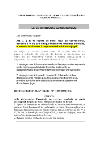 CASAMENTOS REALIZADOS NO EXTERIOR E SUAS CONSEQUÊNCIAS
JURÍDICAS NO BRASIL
LEI DE INTRODUÇÃO AO CÓDIGO CIVIL
Lex territorialis/ lex fori:
Art. 7, § 4: "O regime de bens, legal ou convencional,
obedece à lei do país em que tiveram os nubentes domicílio,
e, se este for diverso, à do primeiro domicílio conjugal."
Ou seja, a norma prevê duas situações distintas
para a adoção do regime de bens: a primeira, no
caso de os nubentes terem o mesmo domicílio; a
segunda, no caso de terem domicílios diversos.
1. cônjuges que tinham o mesmo domicílio à época do casamento
serão regidos pela lei deste domicílio, irrelevante o
estabelecimento do primeiro domicílio conjugal em outro país;
2. cônjuges que à época do casamento tinham domicílios
diferentes serão regidos pela lei do país onde fixarem o seu
primeiro domicílio, sem relevância a mudança posterior de
domicílio conjugal.
RECURSO ESPECIAL Nº 134.246 - SP (1997⁄0037812-8):
EMENTA
Ação declaratória. Casamento no exterior. Ausência de pacto
antenupcial. Regime de bens. Primeiro domicílio no Brasil.
1. Apesar do casamento ter sido realizado no exterior, no caso concreto, o
primeiro domicílio do casal foi estabelecido no Brasil, devendo aplicar-se a
legislação brasileira quanto ao regime legal de bens, nos termos do art. 7º, §
4º, da Lei de Introdução ao Código Civil, já que os cônjuges, antes do
matrimônio, tinham domicílios diversos.
2. Recurso especial conhecido e provido, por maioria.
 