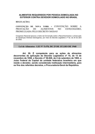 ALIMENTOS REQUERIDOS POR PESSOA DOMICILIADA NO
EXTERIOR CONTRA DEVEDOR DOMICILIADO NO BRASIL
REGULAÇÃO:]
CONVENÇÃO DE NOVA YORK = CONVENÇÃO SOBRE A
PRESTAÇÃO DE ALIMENTOS NO ESTRANGEIRO,
PROMULGADA PELO DECRETO 56826/65
Congresso Nacional aprovou o texto da Convenção sobre o Reconhecimento e a Execução
de Sentenças Arbitrais Estrangeiras, por meio do Decreto Legislativo n
o
52, de 25 de abril
de 2002;
Lei de Alimentos – LEI Nº 5.478, DE 25 DE JULHO DE 1968
Art. 26. É competente para as ações de alimentos
decorrentes da aplicação do Decreto Legislativo nº 10, de 13 de
novembro de 1958, e Decreto nº 56.826, de 2 de setembro de 1965, o
Juízo Federal da Capital da unidade federativa brasileira em que
reside o devedor, sendo considerada instituição intermediária, para
os fins dos referidos decretos, a Procuradoria-Geral da República.
 
