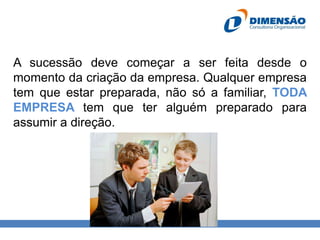 A sucessão deve começar a ser feita desde o
momento da criação da empresa. Qualquer empresa
tem que estar preparada, não só a familiar, TODA
EMPRESA tem que ter alguém preparado para
assumir a direção.

 
