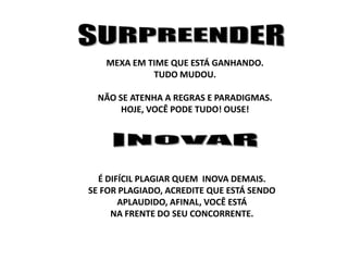MEXA EM TIME QUE ESTÁ GANHANDO.
TUDO MUDOU.
NÃO SE ATENHA A REGRAS E PARADIGMAS.
HOJE, VOCÊ PODE TUDO! OUSE!

É DIFÍCIL PLAGIAR QUEM INOVA DEMAIS.
SE FOR PLAGIADO, ACREDITE QUE ESTÁ SENDO
APLAUDIDO, AFINAL, VOCÊ ESTÁ
NA FRENTE DO SEU CONCORRENTE.

 